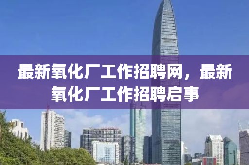 最新氧化廠工作招聘網(wǎng)，最新氧化廠工作招聘啟事