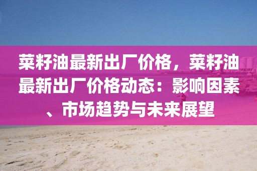 菜籽油最新出廠價格，菜籽油最新出廠價格動態(tài)：影響因素、市場趨勢與未來展望
