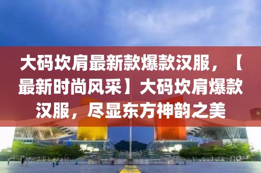 大碼坎肩最新款爆款漢服，【最新時(shí)尚風(fēng)采】大碼坎肩爆款漢服，盡顯東方神韻之美