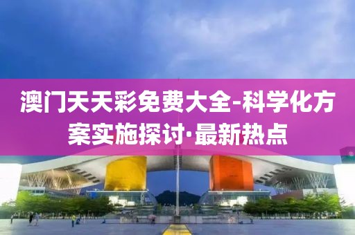 澳門天天彩免費大全-科學(xué)化方案實施探討·最新熱點