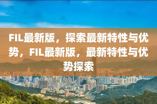 FIL最新版，探索最新特性與優(yōu)勢，F(xiàn)IL最新版，最新特性與優(yōu)勢探索