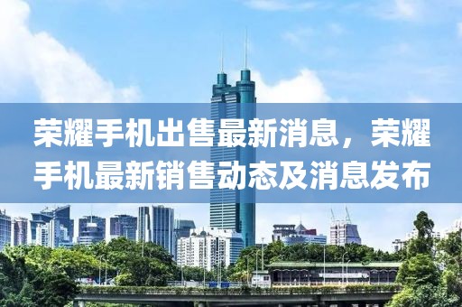 榮耀手機(jī)出售最新消息，榮耀手機(jī)最新銷售動態(tài)及消息發(fā)布