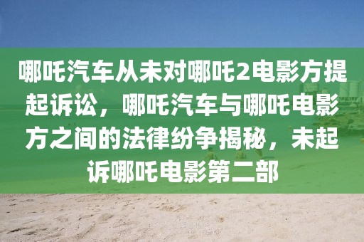 哪吒汽車從未對(duì)哪吒2電影方提起訴訟，哪吒汽車與哪吒電影方之間的法律紛爭(zhēng)揭秘，未起訴哪吒電影第二部