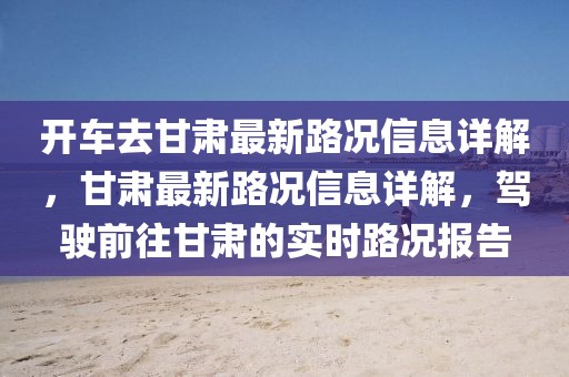開車去甘肅最新路況信息詳解，甘肅最新路況信息詳解，駕駛前往甘肅的實(shí)時(shí)路況報(bào)告