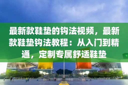 最新款鞋墊的鉤法視頻，最新款鞋墊鉤法教程：從入門到精通，定制專屬舒適鞋墊