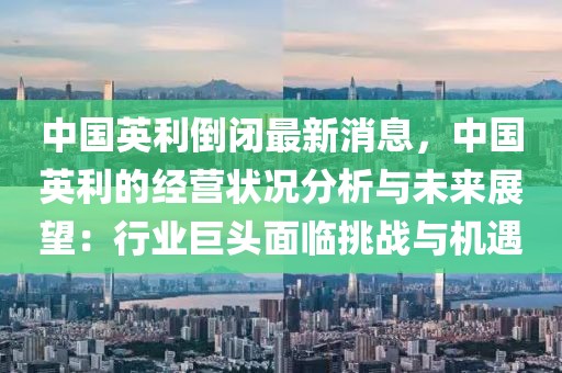 中國英利倒閉最新消息，中國英利的經(jīng)營狀況分析與未來展望：行業(yè)巨頭面臨挑戰(zhàn)與機(jī)遇