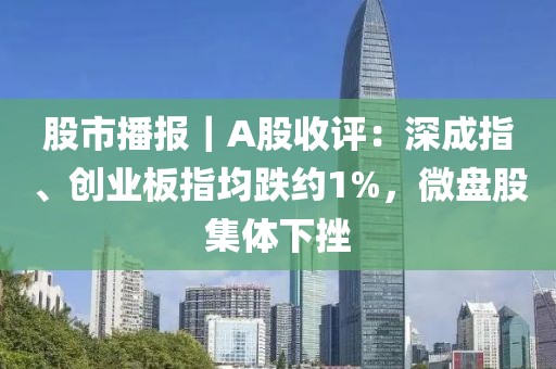 股市播報｜A股收評：深成指、創(chuàng)業(yè)板指均跌約1%，微盤股集體下挫