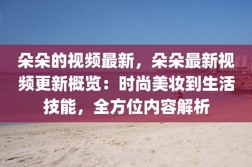 朵朵的視頻最新，朵朵最新視頻更新概覽：時尚美妝到生活技能，全方位內(nèi)容解析