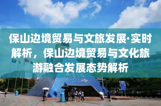 保山邊境貿(mào)易與文旅發(fā)展·實(shí)時(shí)解析，保山邊境貿(mào)易與文化旅游融合發(fā)展態(tài)勢(shì)解析