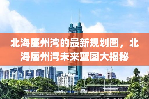 北海廉州灣的最新規(guī)劃圖，北海廉州灣未來(lái)藍(lán)圖大揭秘