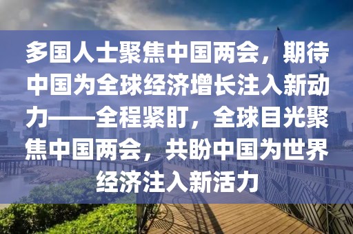 多國(guó)人士聚焦中國(guó)兩會(huì)，期待中國(guó)為全球經(jīng)濟(jì)增長(zhǎng)注入新動(dòng)力——全程緊盯，全球目光聚焦中國(guó)兩會(huì)，共盼中國(guó)為世界經(jīng)濟(jì)注入新活力