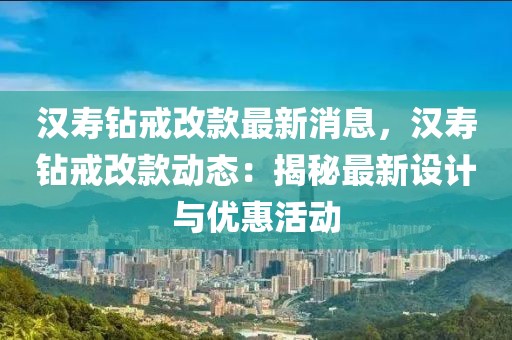 漢壽鉆戒改款最新消息，漢壽鉆戒改款動(dòng)態(tài)：揭秘最新設(shè)計(jì)與優(yōu)惠活動(dòng)