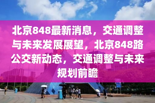 北京848最新消息，交通調(diào)整與未來發(fā)展展望，北京848路公交新動態(tài)，交通調(diào)整與未來規(guī)劃前瞻
