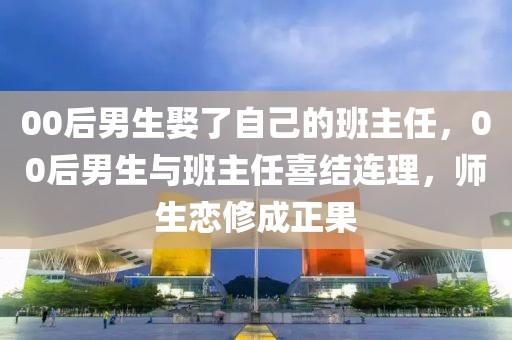 00后男生娶了自己的班主任，00后男生與班主任喜結(jié)連理，師生戀修成正果