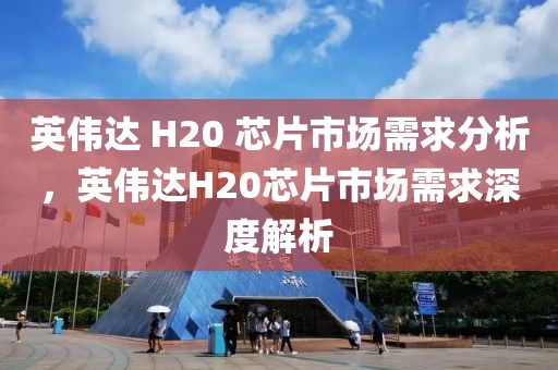 英偉達(dá) H20 芯片市場需求分析，英偉達(dá)H20芯片市場需求深度解析
