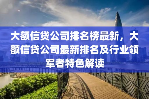 大額信貸公司排名榜最新，大額信貸公司最新排名及行業(yè)領(lǐng)軍者特色解讀