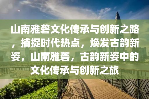 山南雅礱文化傳承與創(chuàng)新之路，捕捉時代熱點(diǎn)，煥發(fā)古韻新姿，山南雅礱，古韻新姿中的文化傳承與創(chuàng)新之旅