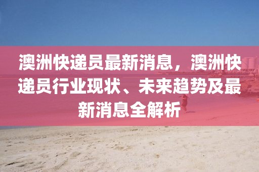 澳洲快遞員最新消息，澳洲快遞員行業(yè)現(xiàn)狀、未來趨勢(shì)及最新消息全解析