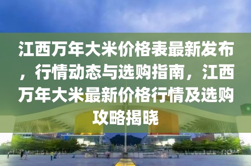江西萬年大米價(jià)格表最新發(fā)布，行情動(dòng)態(tài)與選購(gòu)指南，江西萬年大米最新價(jià)格行情及選購(gòu)攻略揭曉