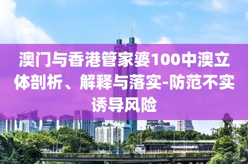 澳門與香港管家婆100中澳立體剖析、解釋與落實-防范不實誘導(dǎo)風(fēng)險