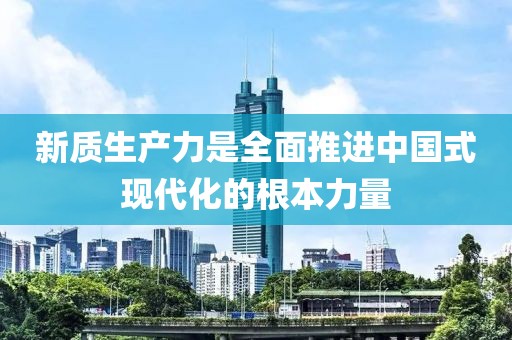 新質(zhì)生產(chǎn)力是全面推進中國式現(xiàn)代化的根本力量