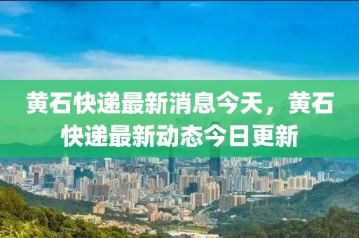 黃石快遞最新消息今天，黃石快遞最新動(dòng)態(tài)今日更新