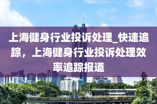 上海健身行業(yè)投訴處理_快速追蹤，上海健身行業(yè)投訴處理效率追蹤報(bào)道