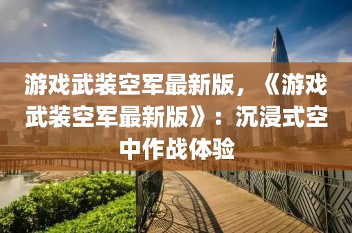 游戲武裝空軍最新版，《游戲武裝空軍最新版》：沉浸式空中作戰(zhàn)體驗(yàn)
