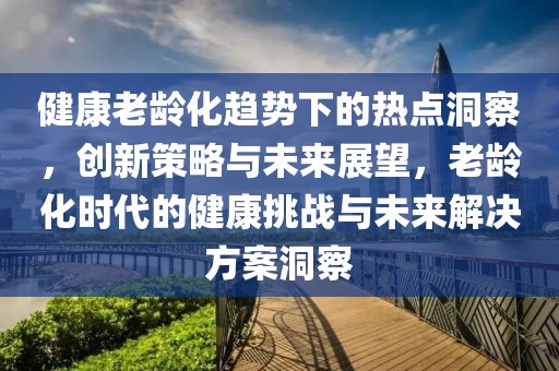 健康老齡化趨勢(shì)下的熱點(diǎn)洞察，創(chuàng)新策略與未來(lái)展望，老齡化時(shí)代的健康挑戰(zhàn)與未來(lái)解決方案洞察