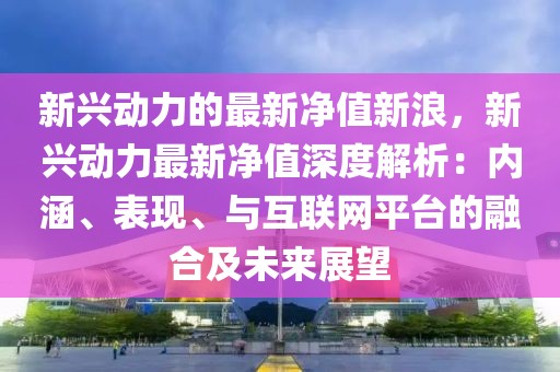 新興動力的最新凈值新浪，新興動力最新凈值深度解析：內(nèi)涵、表現(xiàn)、與互聯(lián)網(wǎng)平臺的融合及未來展望