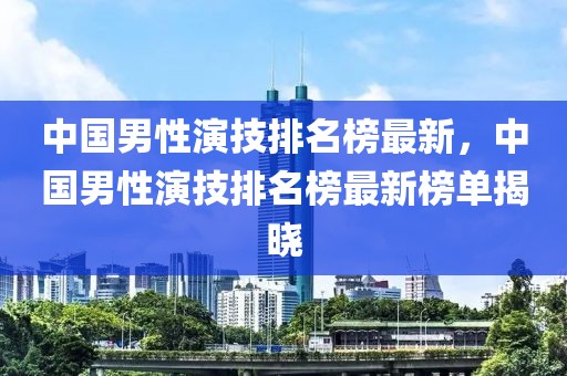 中國男性演技排名榜最新，中國男性演技排名榜最新榜單揭曉