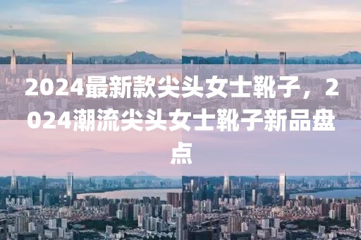 2024最新款尖頭女士靴子，2024潮流尖頭女士靴子新品盤點