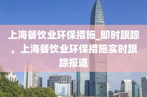 上海餐飲業(yè)環(huán)保措施_即時跟蹤，上海餐飲業(yè)環(huán)保措施實時跟蹤報道