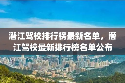 潛江駕校排行榜最新名單，潛江駕校最新排行榜名單公布