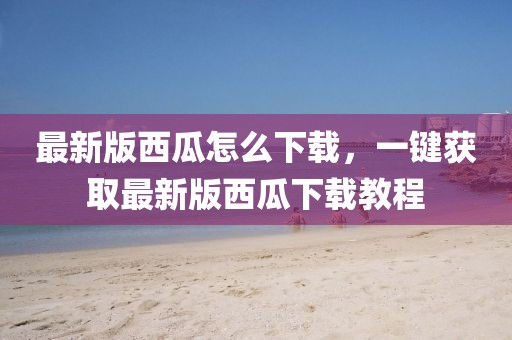 最新版西瓜怎么下載，一鍵獲取最新版西瓜下載教程