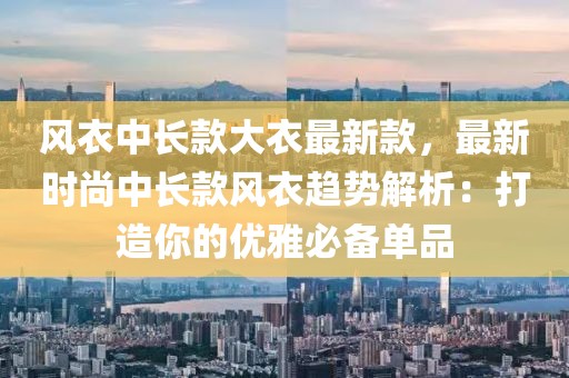 風(fēng)衣中長款大衣最新款，最新時尚中長款風(fēng)衣趨勢解析：打造你的優(yōu)雅必備單品