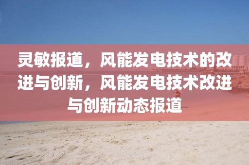 靈敏報(bào)道，風(fēng)能發(fā)電技術(shù)的改進(jìn)與創(chuàng)新，風(fēng)能發(fā)電技術(shù)改進(jìn)與創(chuàng)新動(dòng)態(tài)報(bào)道
