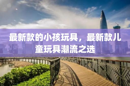 最新款的小孩玩具，最新款兒童玩具潮流之選