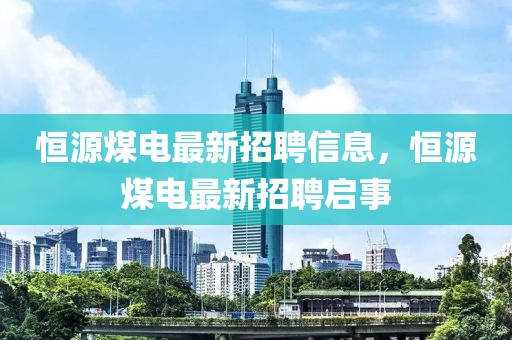 恒源煤電最新招聘信息，恒源煤電最新招聘啟事