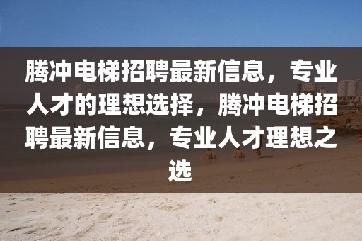 騰沖電梯招聘最新信息，專業(yè)人才的理想選擇，騰沖電梯招聘最新信息，專業(yè)人才理想之選