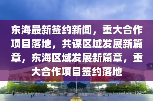 東海最新簽約新聞，重大合作項目落地，共謀區(qū)域發(fā)展新篇章，東海區(qū)域發(fā)展新篇章，重大合作項目簽約落地