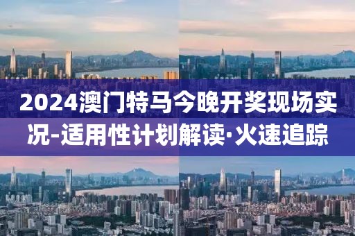 2024澳門特馬今晚開獎(jiǎng)現(xiàn)場實(shí)況-適用性計(jì)劃解讀·火速追蹤