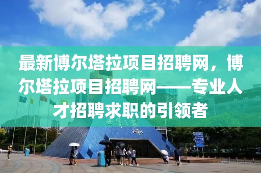 最新博爾塔拉項(xiàng)目招聘網(wǎng)，博爾塔拉項(xiàng)目招聘網(wǎng)——專業(yè)人才招聘求職的引領(lǐng)者