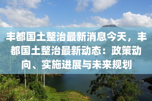 豐都國土整治最新消息今天，豐都國土整治最新動(dòng)態(tài)：政策動(dòng)向、實(shí)施進(jìn)展與未來規(guī)劃