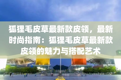 狐貍毛皮草最新款皮領(lǐng)，最新時尚指南：狐貍毛皮草最新款皮領(lǐng)的魅力與搭配藝術(shù)