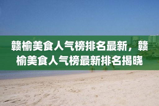 贛榆美食人氣榜排名最新，贛榆美食人氣榜最新排名揭曉