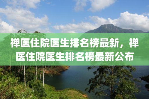 禪醫(yī)住院醫(yī)生排名榜最新，禪醫(yī)住院醫(yī)生排名榜最新公布