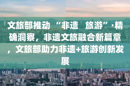 文旅部推動 “非遺   旅游”·精確洞察，非遺文旅融合新篇章，文旅部助力非遺+旅游創(chuàng)新發(fā)展