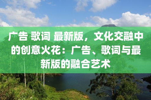 廣告 歌詞 最新版，文化交融中的創(chuàng)意火花：廣告、歌詞與最新版的融合藝術(shù)