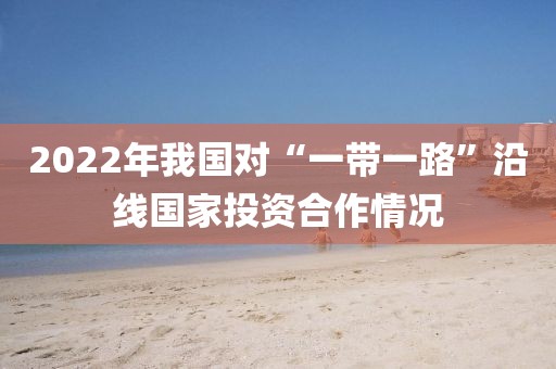 2022年我國對“一帶一路”沿線國家投資合作情況